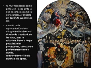 • Ya muy reconocido como
pintor, en Toledo pintó la
que es conocida como su
obra cumbre, El entierro
del Señor de Orgaz (1586-
88).
• A través de la
representación de un
milagro medieval resalta
el valor de la caridad, de
las obras, para la
salvación, frente a lo que
postulaban los
protestantes, conectando
profundamente con el
espíritu
contrarreformista de la
España de la época.
 