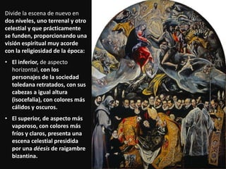 Divide la escena de nuevo en
dos niveles, uno terrenal y otro
celestial y que prácticamente
se funden, proporcionando una
visión espiritual muy acorde
con la religiosidad de la época:
• El inferior, de aspecto
horizontal, con los
personajes de la sociedad
toledana retratados, con sus
cabezas a igual altura
(isocefalia), con colores más
cálidos y oscuros.
• El superior, de aspecto más
vaporoso, con colores más
fríos y claros, presenta una
escena celestial presidida
por una déesis de raigambre
bizantina.
 