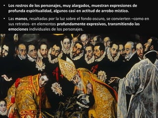 • Los rostros de los personajes, muy alargados, muestran expresiones de
profunda espiritualidad, algunos casi en actitud de arrobo místico.
• Las manos, resaltadas por la luz sobre el fondo oscuro, se convierten –como en
sus retratos- en elementos profundamente expresivos, transmitiendo las
emociones individuales de los personajes.
 