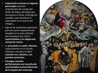 • Imponentes escorzos en algunos
personajes: posición
serpentinata del cuerpo del
Señor de Orgaz, del ángel que
transporta su alma, canónigo de
espaldas, que introduce al
espectador en la escena del
milagro…
• Figuras de anatomías poderosas,
pero de canon especialmente
alargado en la zona celestial,
para acentuar aún más la
espiritualidad y un abigarrado
cortejo de santos.
• La pincelada es suelta, vibrante,
especialmente en el mundo
celestial y muestra el típico
colorido rico, vibrante, con
grandes contrastes.
• Consigue conectar
perfectamente con la profunda
espiritualidad contrarreformista
de la España del momento.
 