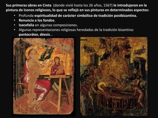 Sus primeras obras en Creta (donde vivió hasta los 26 años, 1567) le introdujeron en la
pintura de iconos religiosos, lo que se reflejó en sus pinturas en determinados aspectos:
• Profunda espiritualidad de carácter simbólico de tradición postbizantina.
• Renuncia a los fondos.
• Isocefalia en algunas composiciones.
• Algunas representaciones religiosas heredadas de la tradición bizantina:
pantocrátor, déesis…
 