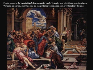 En obras como La expulsión de los mercaderes del templo, que pintó tras su estancia en
Venecia, se aprecia la influencia de los pintores venecianos como Tintoretto y Tiziano.
 
