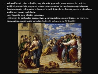 • Valoración del color, colorido rico, vibrante y variado, en ocasiones de carácter
artificial, manierista, empleando contrastes de color en ocasiones muy violentos.
• Predominio del color sobre la línea en la definición de las formas, con una pincelada
suelta, nerviosa y ondulante.
• Interés por la luz y efectos lumínicos.
• Utilización de profundas perspectivas y composiciones descentradas, así como de
personajes en posiciones forzadas, todo ello influencia de Tintoretto
La Curación del ciego, 1567
 