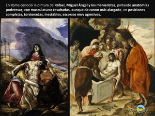 En Roma conoció la pintura de Rafael, Miguel Ángel y los manieristas, pintando anatomías
poderosas, con musculaturas resaltadas, aunque de canon más alargado, en posiciones
complejas, torsionadas, inestables, escorzos muy agresivos.
 