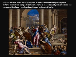También recibió la influencia de pintores manieristas como Parmigianino y otros
pintores manieristas, alargando conscientemente el canon de sus figuras en aras de una
mayor espiritualidad y empleando colores de carácter arbitrario.
 
