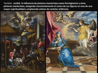 También recibió la influencia de pintores manieristas como Parmigianino y otros
pintores manieristas, alargando conscientemente el canon de sus figuras en aras de una
mayor espiritualidad y empleando colores de carácter arbitrario.
 