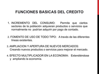 1. INCREMENTO DEL CONSUMO:               Permite que ciertos
   sectores de la población adquieran productos o servicios que
   normalmente no podrían adquirir por pago de contado.

2. FOMENTO DE USO DE TODO TIPO: A través de las diferentes
  líneas existentes.

3. AMPLIACION Y APERTURA DE NUEVOS MERCADOS:
 Creando nuevos productos o servicios para mejorar el mercado.

4. EFECTO MULTIPLICADOR EN LA ECONOMIA: Extendiéndose
 y ampliando la economía.
 