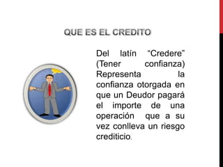 Del latín “Credere”
(Tener      confianza)
Representa           la
confianza otorgada en
que un Deudor pagará
el importe de una
operación que a su
vez conlleva un riesgo
crediticio.
 