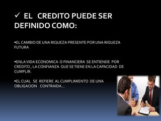  EL CREDITO PUEDE SER 
DEFINIDO COMO: 
EL CAMBIO DE UNA RIQUEZA PRESENTE POR UNA RIQUEZA 
FUTURA 
ENLA VIDA ECONOMICA O FINANCIERA SE ENTIENDE POR 
CREDITO , LA CONFIANZA QUE SE TIENE EN LA CAPACIDAD DE 
CUMPLIR. 
EL CUAL SE REFIERE AL CUMPLIMIENTO DE UNA 
OBLIGACION CONTRAIDA… 
 