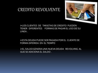 CREDITO REVOLVENTE 
LOS CLIENTES DE TARJETAS DE CREDITO PUEDEN 
TENER DIFERENTES FORMAS DE PAGAR EL USO DE SU 
LINEA . 
ESTA DEUDA PUEDE SER PAGADA POR EL CLIENTE DE 
FORMA DIFERIDA EN EL TIEMPO 
EL SALDO GENERA UNA NUEVA DEUDA REVOLVING AL 
QUE SE ADICIONA EL SALDO . 
 