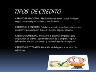 TIPOS DE CREDITO 
CREDITO TRADICIONAL: Habitualmente estas cuotas incluyen 
seguro ante cualquier siniestro involuntario. 
CREDITO AL CONSUMO: Préstamo a corto o mediano plazo (1 a 4 
años) sirve para adquirir bienes o cubrir pago de servicio. 
CREDITO COMERCIAL: Préstamo a distintas empresas para 
adquisición de bienes pago de servicio de la empresa o para 
refinanciar deudas con otras I y proveedores de corto plazo. 
CREDITO HIPOTECARIO : Garantía de la hipoteca sobre el bien 
adquirido. 
 