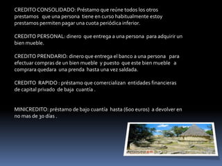 CREDITO CONSOLIDADO: Préstamo que reúne todos los otros 
prestamos que una persona tiene en curso habitualmente estoy 
prestamos permiten pagar una cuota periódica inferior. 
CREDITO PERSONAL: dinero que entrega a una persona para adquirir un 
bien mueble. 
CREDITO PRENDARIO: dinero que entrega el banco a una persona para 
efectuar compras de un bien mueble y puesto que este bien mueble a 
comprara quedara una prenda hasta una vez saldada. 
CREDITO RAPIDO : préstamo que comercializan entidades financieras 
de capital privado de baja cuantía . 
MINICREDITO: préstamo de bajo cuantía hasta (600 euros) a devolver en 
no mas de 30 días . 
 