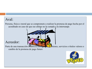Aval:
Persona, física o moral que se compromete a realizar la promesa de pago hecha por el
acreditado en caso de que ese ultimo no la cumpla o la interrumpa
Acreedor:
Parte de una transacción crediticia entrega dinero, bienes, servicios o títulos valores o
cambio de la promesa de pago futuro
 