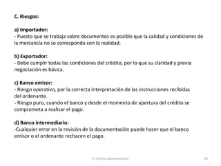 El crédito documentario 10
C. Riesgos:
a) Importador:
- Puesto que se trabaja sobre documentos es posible que la calidad y condiciones de
la mercancía no se corresponda con la realidad.
b) Exportador:
- Debe cumplir todas las condiciones del crédito, por lo que su claridad y previa
negociación es básica.
c) Banco emisor:
- Riesgo operativo, por la correcta interpretación de las instrucciones recibidas
del ordenante.
- Riesgo puro, cuando el banco y desde el momento de apertura del crédito se
comprometa a realizar el pago.
d) Banco intermediario:
-Cualquier error en la revisión de la documentación puede hacer que el banco
emisor o el ordenante rechacen el pago.
 