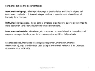 El crédito documentario 11
Funciones del crédito documentario:
Instrumento de pago.- El comprador paga el precio de las mercancías objeto del
contrato a través del crédito emitido por un banco, que abonará al vendedor el
importe de la compra.
Instrumento de garantía.- Lo es para la empresa exportadora, puesto que el importe
de la operación será abonado por una entidad financiera.
Instrumento de crédito.- En efecto, el comprador no reembolsará al banco hasta el
momento en que éste le presente los documentos recibidos del vendedor.
Los créditos documentarios están regulados por la Cámara de Comercio
Internacional(CCI) a través de los Usos y Reglas Uniformes Relativas a los Créditos
Documentarios (UCP500).
 
