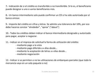 El crédito documentario 13
7.- Indicación de si el crédito es transferible o no transferible. Si lo es, el beneficiario
puede designar a uno o varios beneficiarios más.
8.- Un banco intermediario solo puede confirmar un CD si ha sido autorizado por el
banco emisor.
9.- Importe del crédito en cifras y letras. Se admite una tolerancia del 10%, por eso
debe hacerse constar “alrededor”, “aprox” (“about”)
10.- Todos los créditos deben indicar el banco intermediario designado y autorizado
para pagar, aceptar o negociar.
11.- Indicar en el impreso de solicitud la forma de utilización del crédito:
- mediante pago a la vista
- mediante pago diferido a x días desde…
- mediante la aceptación de letras a x días desde…
- mediante negociación
12.- Indicar si se permiten o no las utilizaciones de embarques parciales (que toda la
mercancía vaya en un solo paquete o no)
 