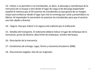 El crédito documentario 14
13.- Indicar si se permiten o no transbordos, es decir, la descarga y reembarque de la
mercancía de un buque a otro desde el lugar de carga al de descarga (exportador
español le interesa que el CD autorice los transbordos ya que gozará de un margen
mayor para embarcar desde el lugar que más le convenga por coste y proximidad a su
fábrica. Al importador le convendrá no autorizar los transbordos para que el servicio
sea más rápido y directo).
14.- Seguro. Hay que indicar si el seguro está cubierto por el ordenante
15.- Detalles del transporte. El ordenante deberá indicar el lugar de embarque de la
mercancía, punto de destino, data límite de embarque, nombre del buque.
16.- Descripción de la mercancía.
17.- Condiciones de entrega. Lugar, forma y momento (incoterms 2000)
18.- Documentos exigidos. Han de ser originales.
 