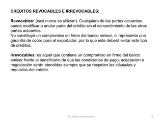 El crédito documentario 16
CREDITOS REVOCABLES E IRREVOCABLES:
Revocables: (casi nunca se utilizan). Cualquiera de las partes actuantes
puede modificar o anular parte del crédito sin el consentimiento de las otras
partes actuantes.
No constituye un compromiso en firme del banco emisor, ni representa una
garantía de cobro para el exportador, por lo que este deberá evitar este tipo
de créditos.
Irrevocables: es aquel que contiene un compromiso en firme del banco
emisor frente al beneficiario de que las condiciones de pago, aceptación o
negociación serán atendidas siempre que se respeten las cláusulas y
requisitos del crédito.
 