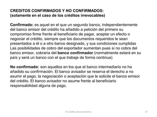 El crédito documentario 17
CREDITOS CONFIRMADOS Y NO CONFIRMADOS:
(solamente en el caso de los créditos irrevocables)
Confirmado: es aquel en el que un segundo banco, independientemente
del banco emisor del crédito ha añadido a petición del primero su
compromiso firme frente al beneficiario de pagar, aceptar un efecto o
negociar el crédito, siempre que los documentos requeridos le sean
presentados a él o a otro banco designado, y sus condiciones cumplidas
Las posibilidades de cobro del exportador aumentan pues si no cobra del
banco emisor, cobraría del banco confirmador (normalmente estará en su
país y será un banco con el que trabaje de forma continua)
No confirmado: son aquellos en los que el banco intermediario no ha
añadido su confirmación. El banco avisador se reserva el derecho a no
asumir el pago, la negociación o aceptación que le solicite el banco emisor
del crédito. El banco avisador no asume frente al beneficiario
responsabilidad alguna de pago.
 