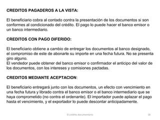 El crédito documentario 18
CREDITOS PAGADEROS A LA VISTA:
El beneficiario cobra al contado contra la presentación de los documentos si son
conformes al condicionado del crédito. El pago lo puede hacer el banco emisor o
un banco intermediario.
CREDITOS CON PAGO DIFERIDO:
El beneficiario obtiene a cambio de entregar los documentos al banco designado,
el compromiso de este de abonarle su importe en una fecha futura. No se presenta
giro alguno.
El vendedor puede obtener del banco emisor o confirmador el anticipo del valor de
los documentos, con los intereses y comisiones pactadas.
CREDITOS MEDIANTE ACEPTACION:
El beneficiario entregará junto con los documentos, un efecto con vencimiento en
una fecha futura y librado contra el banco emisor o el banco intermediario que se
haya comprometido (no contra el ordenante). El importador puede aplazar el pago
hasta el vencimiento, y el exportador lo puede descontar anticipadamente.
 