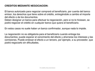El crédito documentario 21
CREDITOS MEDIANTE NEGOCIACION:
El banco autorizado para negociar comprará al beneficiario, por cuenta del banco
emisor, los derechos que tiene sobre el crédito, entregándole a cambio el importe
del efecto o de los documentos.
Deben designar un banco para efectuar la negociación, pero si no lo hiciesen, se
podrá negociar el crédito en cualquier banco que quiera el beneficiario.
En estos casos no suele haber un banco confirmador, aunque nada lo impide.
La negociación no es obligatoria para el beneficiario cuando entrega los
documentos; puede esperar al vencimiento del efecto y ahorrarse los intereses y las
comisiones. Puede endosar el efecto a un tercero, por ejemplo, a su proveedor, que
podrá negociarlo sin dificultades.
 