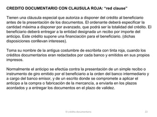 El crédito documentario 22
CREDITO DOCUMENTARIO CON CLAUSULA ROJA: “red clause”
Tienen una cláusula especial que autoriza a disponer del crédito al beneficiario
antes de la presentación de los documentos. El ordenante deberá especificar la
cantidad máxima a disponer por avanzado, que podrá ser la totalidad del crédito. El
beneficiario deberá entregar a la entidad designada un recibo por importe del
anticipo. Este crédito supone una financiación para el beneficiario. (dichas
disposiciones conllevan intereses).
Toma su nombre de la antigua costumbre de escribirla con tinta roja, cuando los
créditos documentarios eran redactados por cada banco y emitidos en sus propios
impresos.
Normalmente el anticipo se efectúa contra la presentación de un simple recibo o
instrumento de giro emitido por el beneficiario a la orden del banco intermediario y
a cargo del banco emisor, y de un escrito donde se compromete a aplicar el
anticipo a la compra o fabricación de la mercancía, a enviarla en los plazos
acordados y a entregar los documentos en el plazo de validez.
 