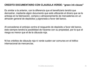 El crédito documentario 25
CREDITO DOCUMENTARIO CON CLAUSULA VERDE: “green ink clause”
Es similar a la anterior, con la diferencia que el beneficiario tendrá que
demostrar, mediante algún documento que está utilizando el dinero que se le
anticipa en la fabricación, compra o almacenamiento de mercaderías en un
almacén general de depósitos y pignorada a favor del banco.
Al concederse el anticipo contra el resguardo de depósito a favor del banco,
éste siempre tendrá la posibilidad de hacerse con su propiedad, por lo que el
riesgo es menor que el de la cláusula roja.
Ni los créditos de cláusula roja ni verde suelen ser comunes en el tráfico
internacional de mercancías.
 