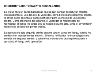 El crédito documentario 26
CREDITOS “BACK TO BACK” O RESPALDADOS:
Es el que abre un banco basándose en otro CD, aunque constituyan créditos
independientes el uno del otro. El vendedor, como beneficiario del primer crédito,
lo ofrece como garantía al banco notificador para la emisión de un segundo
crédito. Como ordenante del segundo, el vendedor es responsable de
reembolsar al banco los pagos que se hagan a raíz de éste, tanto si el vendedor
recibe o no el cobro del primer crédito.
La apertura de este segundo crédito supone para el banco un riesgo, porque los
créditos son independientes entre sí. El banco notificador no está obligado a la
emisión del segundo crédito, y solamente lo abrirá una vez haya estudiado y
aprobado el riesgo de la operación.
 