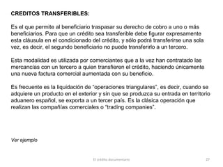 El crédito documentario 27
CREDITOS TRANSFERIBLES:
Es el que permite al beneficiario traspasar su derecho de cobro a uno o más
beneficiarios. Para que un crédito sea transferible debe figurar expresamente
esta cláusula en el condicionado del crédito, y sólo podrá transferirse una sola
vez, es decir, el segundo beneficiario no puede transferirlo a un tercero.
Esta modalidad es utilizada por comerciantes que a la vez han contratado las
mercancías con un tercero a quien transfieren el crédito, haciendo únicamente
una nueva factura comercial aumentada con su beneficio.
Es frecuente es la liquidación de “operaciones triangulares”, es decir, cuando se
adquiere un producto en el exterior y sin que se produzca su entrada en territorio
aduanero español, se exporta a un tercer país. Es la clásica operación que
realizan las compañías comerciales o “trading companies”.
Ver ejemplo
 