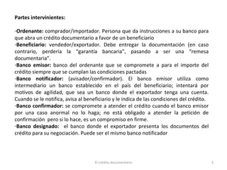 3El crédito documentario
Partes intervinientes:
-Ordenante: comprador/importador. Persona que da instrucciones a su banco para
que abra un crédito documentario a favor de un beneficiario
-Beneficiario: vendedor/exportador. Debe entregar la documentación (en caso
contrario, perdería la “garantía bancaria”, pasando a ser una “remesa
documentaria”.
-Banco emisor: banco del ordenante que se compromete a para el importe del
crédito siempre que se cumplan las condiciones pactadas
-Banco notificador: (avisador/confirmador). El banco emisor utiliza como
intermediario un banco establecido en el país del beneficiario; intentará por
motivos de agilidad, que sea un banco donde el exportador tenga una cuenta.
Cuando se le notifica, avisa al beneficiario y le indica de las condiciones del crédito.
-Banco confirmador: se compromete a atender el crédito cuando el banco emisor
por una caso anormal no lo haga; no está obligado a atender la petición de
confirmación pero si lo hace, es un compromiso en firme.
-Banco designado: el banco donde el exportador presenta los documentos del
crédito para su negociación. Puede ser el mismo banco notificador
 