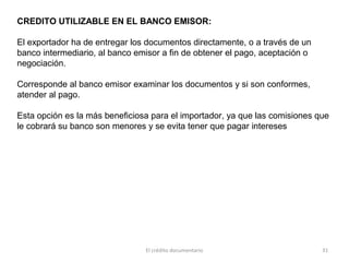 El crédito documentario 31
CREDITO UTILIZABLE EN EL BANCO EMISOR:
El exportador ha de entregar los documentos directamente, o a través de un
banco intermediario, al banco emisor a fin de obtener el pago, aceptación o
negociación.
Corresponde al banco emisor examinar los documentos y si son conformes,
atender al pago.
Esta opción es la más beneficiosa para el importador, ya que las comisiones que
le cobrará su banco son menores y se evita tener que pagar intereses
 