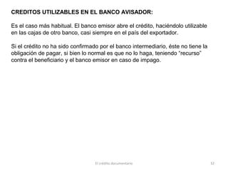 El crédito documentario 32
CREDITOS UTILIZABLES EN EL BANCO AVISADOR:
Es el caso más habitual. El banco emisor abre el crédito, haciéndolo utilizable
en las cajas de otro banco, casi siempre en el país del exportador.
Si el crédito no ha sido confirmado por el banco intermediario, éste no tiene la
obligación de pagar, si bien lo normal es que no lo haga, teniendo “recurso”
contra el beneficiario y el banco emisor en caso de impago.
 
