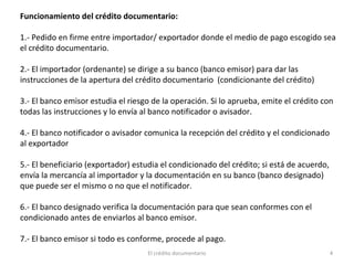 El crédito documentario 4
Funcionamiento del crédito documentario:
1.- Pedido en firme entre importador/ exportador donde el medio de pago escogido sea
el crédito documentario.
2.- El importador (ordenante) se dirige a su banco (banco emisor) para dar las
instrucciones de la apertura del crédito documentario (condicionante del crédito)
3.- El banco emisor estudia el riesgo de la operación. Si lo aprueba, emite el crédito con
todas las instrucciones y lo envía al banco notificador o avisador.
4.- El banco notificador o avisador comunica la recepción del crédito y el condicionado
al exportador
5.- El beneficiario (exportador) estudia el condicionado del crédito; si está de acuerdo,
envía la mercancía al importador y la documentación en su banco (banco designado)
que puede ser el mismo o no que el notificador.
6.- El banco designado verifica la documentación para que sean conformes con el
condicionado antes de enviarlos al banco emisor.
7.- El banco emisor si todo es conforme, procede al pago.
 