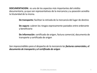 El crédito documentario 7
DOCUMENTACION: es uno de los aspectos más importantes del crédito
documentario, ya que son representativos de la mercancía y su posesión acredita
la titularidad de la misma.
De transporte: facilitan la retirada de la mercancía del lugar de destino
De seguro: cubren los riesgos expresamente pactados entre ordenante
y beneficiario
De información: certificado de origen, factura comercial, documento de
transporte y certificado de origen
Son imprescindibles para el despacho de la mercancía las facturas comerciales, el
documento de transporte y el certificado de origen
 