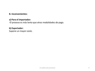 El crédito documentario 9
B. Inconvenientes:
a) Para el importador:
-El proceso es más lento que otras modalidades de pago.
b) Exportador:
Supone un mayor coste.
 