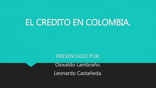 EL CREDITO EN COLOMBIA.
PRESENTADO POR:
Oswaldo Lambraño.
Leonardo Castañeda.
 