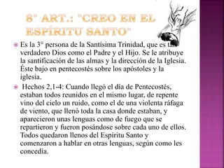 Es la 3° persona de la Santísima Trinidad, que es tan
verdadero Dios como el Padre y el Hijo. Se le atribuye
la santificación de las almas y la dirección de la Iglesia.
Éste bajo en pentecostés sobre los apóstoles y la
iglesia.
 Hechos 2,1-4: Cuando llegó el día de Pentecostés,
estaban todos reunidos en el mismo lugar, de repente
vino del cielo un ruido, como el de una violenta ráfaga
de viento, que llenó toda la casa donde estaban, y
aparecieron unas lenguas como de fuego que se
repartieron y fueron posándose sobre cada uno de ellos.
Todos quedaron llenos del Espíritu Santo y
comenzaron a hablar en otras lenguas, según como les
concedía.


 