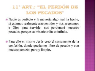  Nadie

es perfecto y la mayoría algo mal ha hecho,
si estamos realmente arrepentidos y nos acercamos
a Dios para servirle, nos perdonará nuestros
pecados, porque su misericordia es infinita.

 Para

ello el mismo Jesús creo el sacramento de la
confesión, donde quedamos libre de pecado y con
nuestro corazón puro y limpio.

 