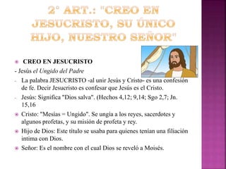 CREO EN JESUCRISTO
- Jesús el Ungido del Padre
- La palabra JESUCRISTO -al unir Jesús y Cristo- es una confesión
de fe. Decir Jesucristo es confesar que Jesús es el Cristo.
- Jesús: Significa "Dios salva". (Hechos 4,12; 9,14; Sgo 2,7; Jn.
15,16
 Cristo: "Mesías = Ungido". Se ungía a los reyes, sacerdotes y
algunos profetas, y su misión de profeta y rey.
 Hijo de Dios: Este título se usaba para quienes tenían una filiación
intima con Dios.
 Señor: Es el nombre con el cual Dios se reveló a Moisés.


 