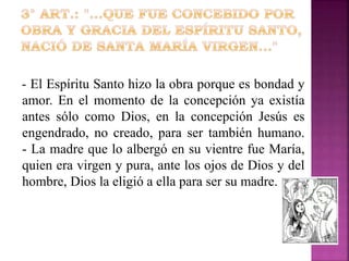 - El Espíritu Santo hizo la obra porque es bondad y
amor. En el momento de la concepción ya existía
antes sólo como Dios, en la concepción Jesús es
engendrado, no creado, para ser también humano.
- La madre que lo albergó en su vientre fue María,
quien era virgen y pura, ante los ojos de Dios y del
hombre, Dios la eligió a ella para ser su madre.

 