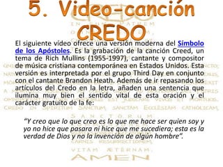 El siguiente vídeo ofrece una versión moderna del Símbolo
de los Apóstoles. Es la grabación de la canción Creed, un
tema de Rich Mullins (1955-1997), cantante y compositor
de música cristiana contemporánea en Estados Unidos. Esta
versión es interpretada por el grupo Third Day en conjunto
con el cantante Brandon Heath. Además de ir repasando los
artículos del Credo en la letra, añaden una sentencia que
ilumina muy bien el sentido vital de esta oración y el
carácter gratuito de la fe:
“Y creo que lo que creo es lo que me hace ser quien soy y
yo no hice que pasara ni hice que me sucediera; esta es la
verdad de Dios y no la invención de algún hombre”.
 