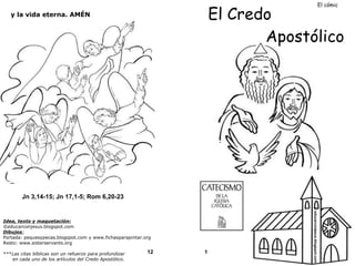 El cómic
El Credo
Apostólico
y la vida eterna. AMÉN
Jn 3,14-15; Jn 17,1-5; Rom 6,20-23
***Las citas bíblicas son un refuerzo para profundizar
en cada uno de los artículos del Credo Apostólico.
12
1
© educarconjesus.blogspot.com
Idea, texto y maquetación:
©educarconjesus.blogspot.com
Dibujos:
Portada: pequesypecas.blogspot.com y www.fichasparapintar.org
Resto: www.sisterservants.org