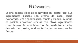 El Cremosito
Es una bebida típica de la Navidad en Puerto Rico. Sus
ingredientes básicos son crema de coco, leche
evaporada, leche condensada, canela y vainilla. Aunque
es posible encontrar recetas con otros ingredientes
como huevo. Se sirve bien frío. Se puede tomar solo,
después del postre, o durante los entremeses en las
fiestas.
FRANK PÉREZ BERMÚDEZ NASHALI BERRIOS BERGOLLO EDGAR GARCÍA SANTIAGO
9 DE NOVIEMBRE DE 2015 3
 