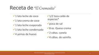 Receta de “ElCremosito"
1 lata leche de coco
1 lata crema de coco
1 lata leche evaporada
1 lata leche condensada
4 yemas de huevo
1/2 taza caldo de
especias*
pizca de sal
8 oz. Queso crema
2 cdtas. canela
4 cdtas. de vainilla
FRANK PÉREZ BERMÚDEZ NASHALI BERRIOS BERGOLLO EDGAR GARCÍA SANTIAGO
9 DE NOVIEMBRE DE 2015
4
 