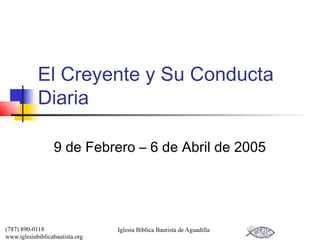 El Creyente y Su Conducta
            Diaria

                  9 de Febrero – 6 de Abril de 2005




(787) 890-0118                   Iglesia Bíblica Bautista de Aguadilla
www.iglesiabiblicabautista.org
 