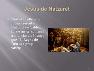  Nascut a Betlem de
Judea, crescut a
Natzaret de Galilea,
fill de fuster, començà
a anunciar als 30 anys
que “El Regne de
Déu és a prop
vostre”.
10
 