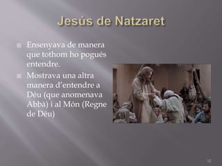  Ensenyava de manera
que tothom ho pogués
entendre.
 Mostrava una altra
manera d’entendre a
Déu (que anomenava
Abbà) i al Món (Regne
de Déu)
12
 