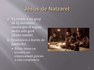  Va reunir a un grup
de 12 deixebles,
encara que el seguia
molta més gent
(dones també)
 Ensenyava a través de
paràboles.
 Relats breus on
s’extreu un
ensenyament gràcies
a una comparació.
13
 