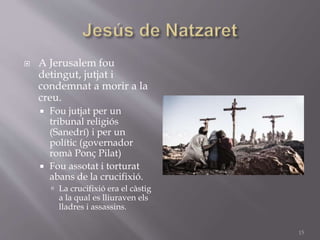  A Jerusalem fou
detingut, jutjat i
condemnat a morir a la
creu.
 Fou jutjat per un
tribunal religiós
(Sanedrí) i per un
polític (governador
romà Ponç Pilat)
 Fou assotat i torturat
abans de la crucifixió.
 La crucifixió era el càstig
a la qual es lliuraven els
lladres i assassins.
15
 