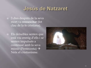  3 dies després de la seva
mort va ressuscitar (fet
clau de la fe cristiana).
 Els deixebles senten que
està viu enmig d’ells i se
senten impulsats a
continuar amb la seva
missió (Pentecosta) 
Neix el cristianisme.
16
 